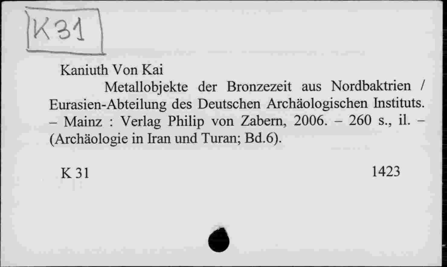 ﻿|км
Kaniuth Von Kai
Metallobjekte der Bronzezeit aus Nordbaktrien / Eurasien-Abteilung des Deutschen Archäologischen Instituts. - Mainz : Verlag Philip von Zabem, 2006. - 260 s., il. -(Archäologie in Iran und Turan; Bd.6).
K31
1423